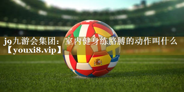 j9九游会集团:室内健身练胳膊的动作叫什么