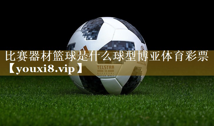 比赛器材篮球是什么球型博亚体育彩票