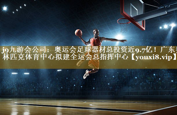 j9九游会公司:奥运会足球器材总投资近9.7亿!广东奥林匹克体育中心拟建全运会总指挥中心