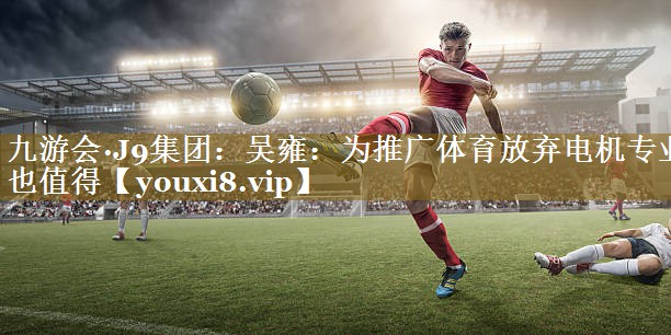 九游会·J9集团:吴雍:为推广体育放弃电机专业也值得