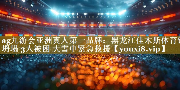 ag九游会亚洲真人第一品牌:黑龙江佳木斯体育馆坍塌 3人被困 大雪中紧急救援