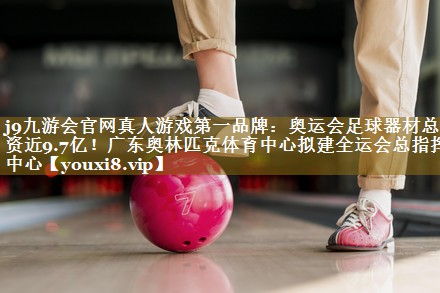 j9九游会官网真人游戏第一品牌:奥运会足球器材总投资近9.7亿!广东奥林匹克体育中心拟建全运会总指挥中心