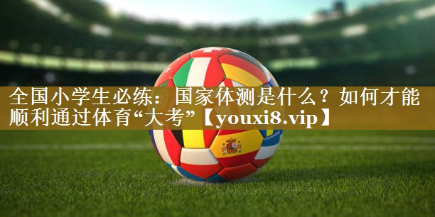 全国小学生必练:国家体测是什么?如何才能顺利通过体育“大考”