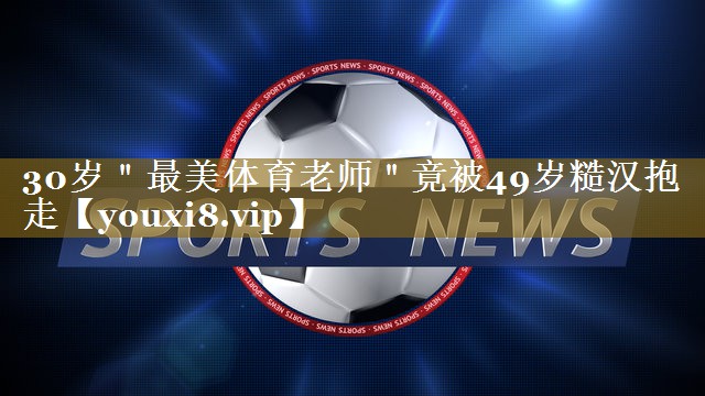 30岁"最美体育老师"竟被49岁糙汉抱走