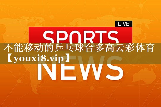 不能移动的乒乓球台多高云彩体育