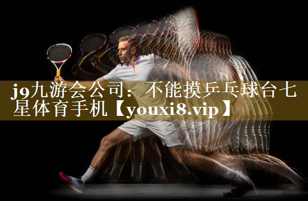 j9九游会公司:不能摸乒乓球台七星体育手机