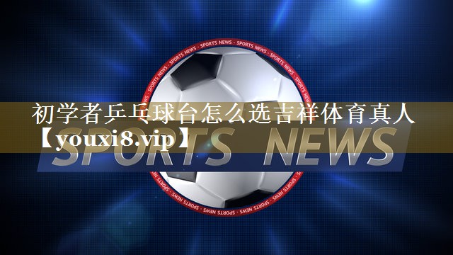 初学者乒乓球台怎么选吉祥体育真人
