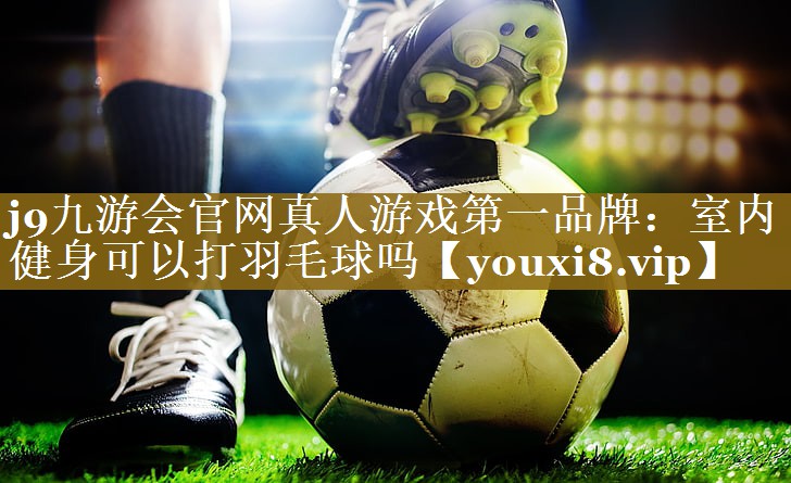 j9九游会官网真人游戏第一品牌：室内健身可以打羽毛球吗