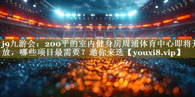 j9九游会:200平的室内健身房周浦体育中心即将开放,哪些项目最需要?邀你来选