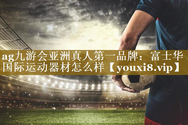 ag九游会亚洲真人第一品牌:富士华国际运动器材怎么样